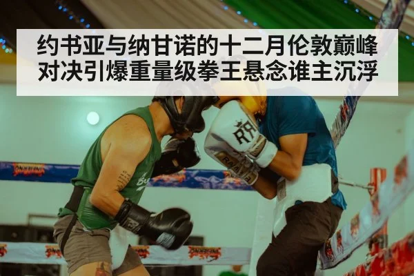 约书亚与纳甘诺的十二月伦敦巅峰对决引爆重量级拳王悬念谁主沉浮